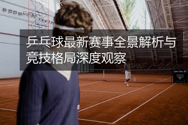 乒乓球最新赛事全景解析与竞技格局深度观察
