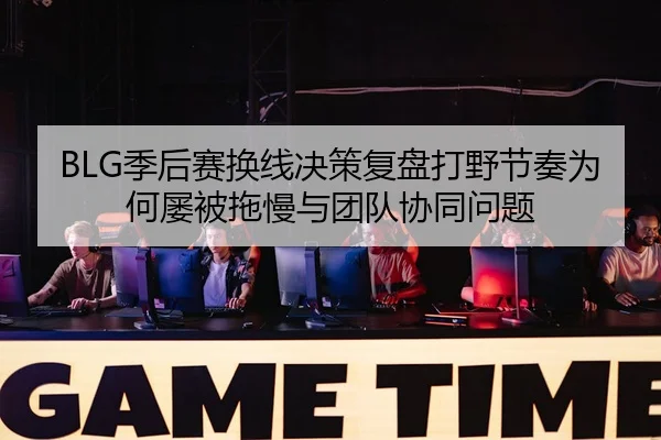 BLG季后赛换线决策复盘打野节奏为何屡被拖慢与团队协同问题