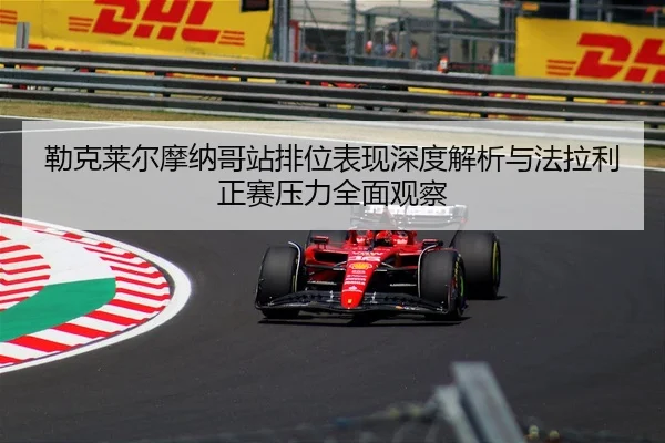 勒克莱尔摩纳哥站排位表现深度解析与法拉利正赛压力全面观察