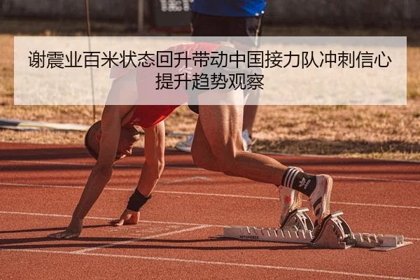 谢震业百米状态回升带动中国接力队冲刺信心提升趋势观察
